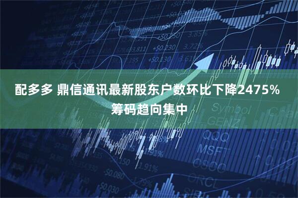 配多多 鼎信通讯最新股东户数环比下降2475% 筹码趋向集中