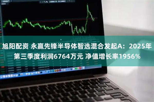 旭阳配资 永赢先锋半导体智选混合发起A：2025年第三季度利润6764万元 净值增长率1956%