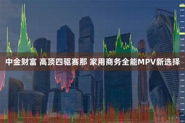 中金财富 高顶四驱赛那 家用商务全能MPV新选择