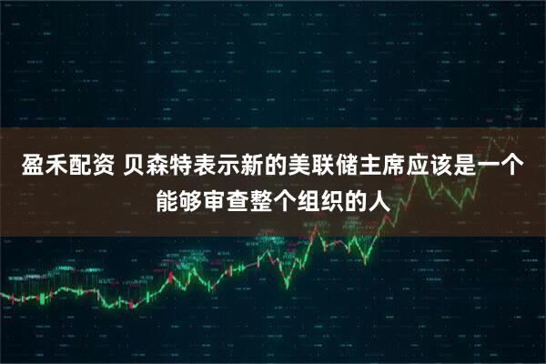 盈禾配资 贝森特表示新的美联储主席应该是一个能够审查整个组织的人