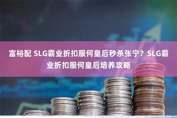 富裕配 SLG霸业折扣服何皇后秒杀张宁？SLG霸业折扣服何皇后培养攻略