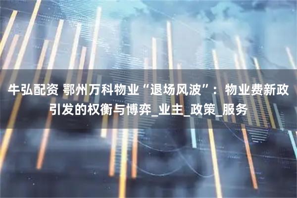 牛弘配资 鄂州万科物业“退场风波”：物业费新政引发的权衡与博弈_业主_政策_服务