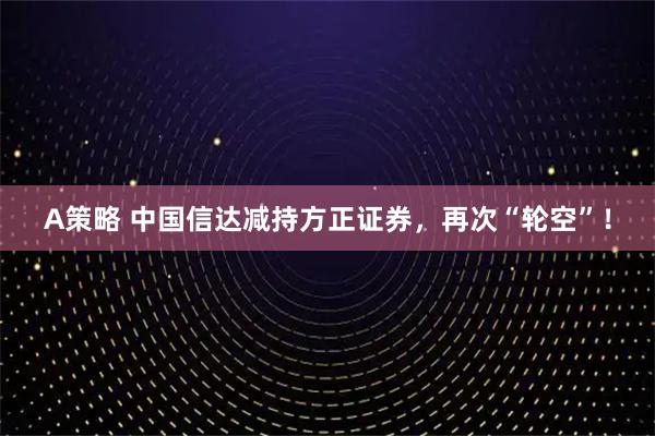 A策略 中国信达减持方正证券，再次“轮空”！