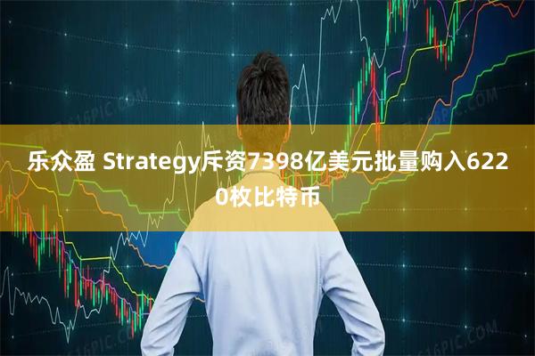 乐众盈 Strategy斥资7398亿美元批量购入6220枚比特币