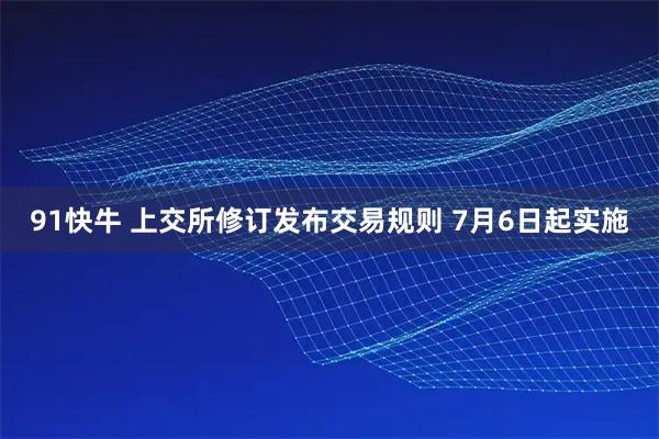 91快牛 上交所修订发布交易规则 7月6日起实施