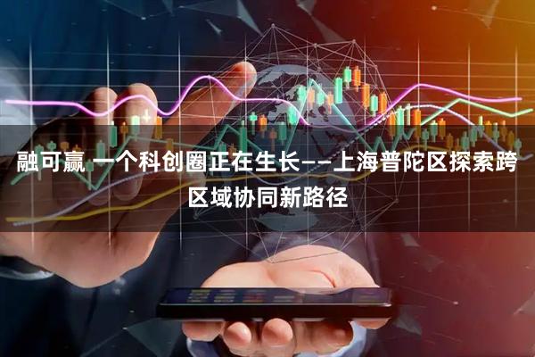 融可赢 一个科创圈正在生长——上海普陀区探索跨区域协同新路径