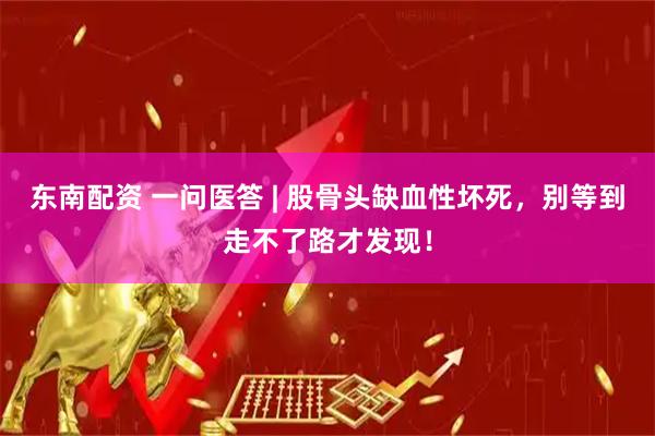 东南配资 一问医答 | 股骨头缺血性坏死，别等到走不了路才发现！