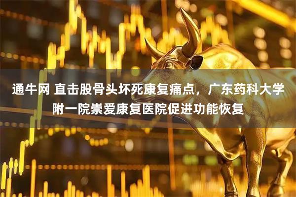 通牛网 直击股骨头坏死康复痛点，广东药科大学附一院崇爱康复医院促进功能恢复